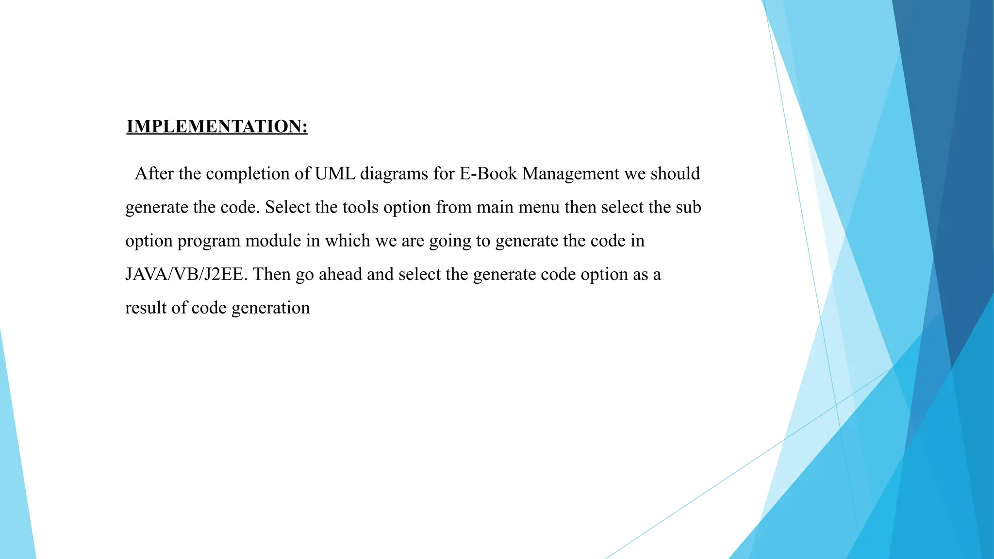 IMPLEMENTATION:
After the completion of UML diagrams for E-Book Management we should
generate the code. Select the tools option from main menu then select the sub
option program module in which we are going to generate the code in
JAVA/VB/J2EE. Then go ahead and select the generate code option as a
result of code generation
 