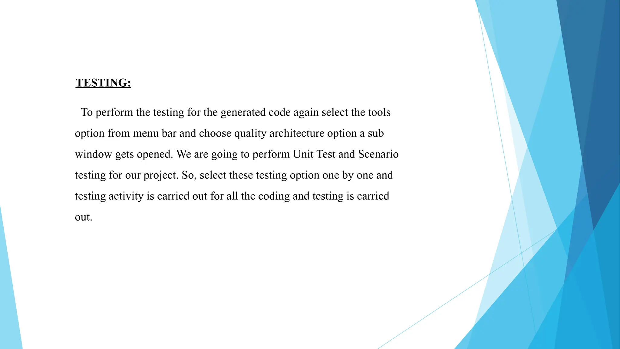 TESTING:
To perform the testing for the generated code again select the tools
option from menu bar and choose quality architecture option a sub
window gets opened. We are going to perform Unit Test and Scenario
testing for our project. So, select these testing option one by one and
testing activity is carried out for all the coding and testing is carried
out.
 