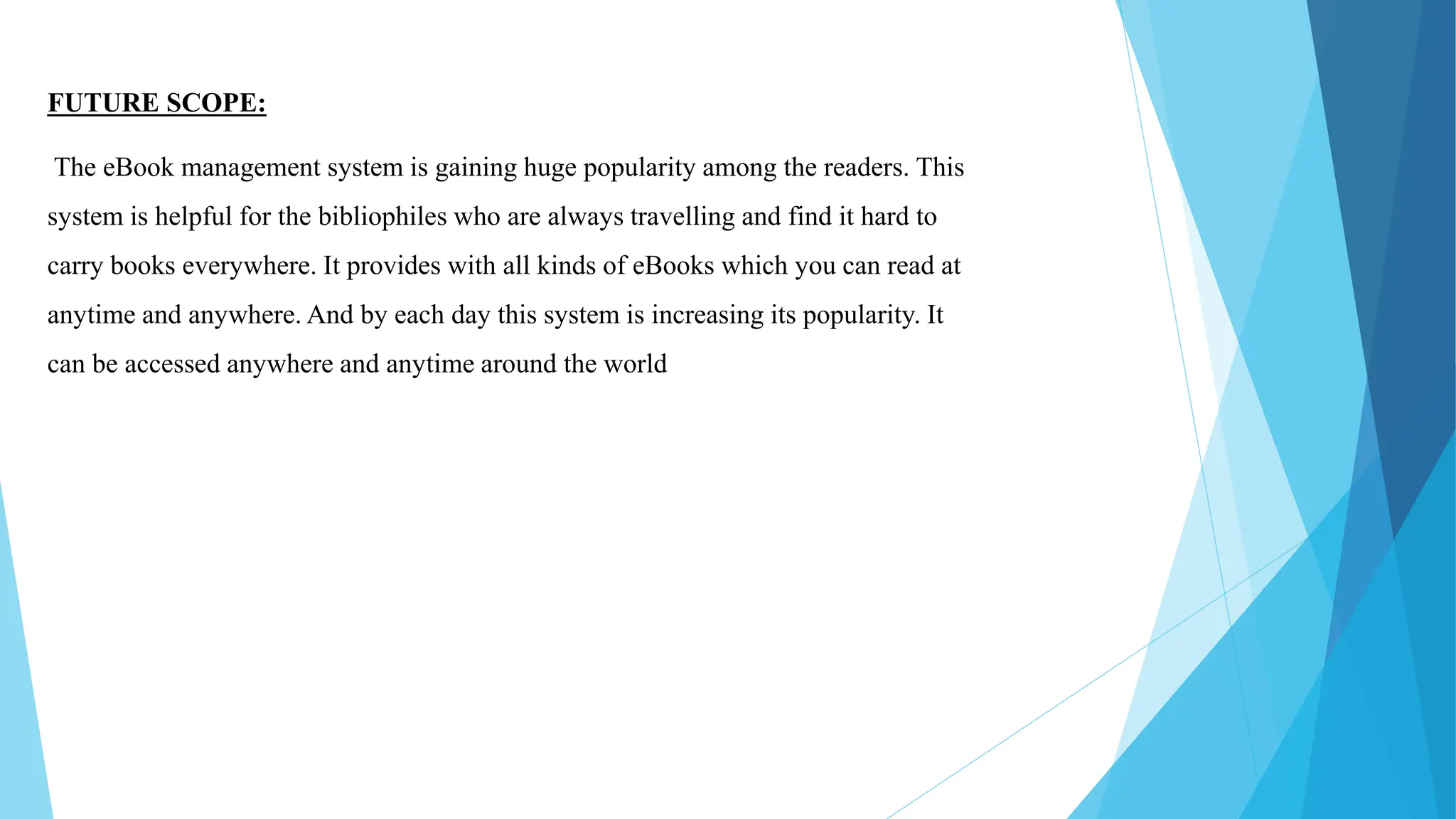 FUTURE SCOPE:
The eBook management system is gaining huge popularity among the readers. This
system is helpful for the bibliophiles who are always travelling and find it hard to
carry books everywhere. It provides with all kinds of eBooks which you can read at
anytime and anywhere. And by each day this system is increasing its popularity. It
can be accessed anywhere and anytime around the world
 