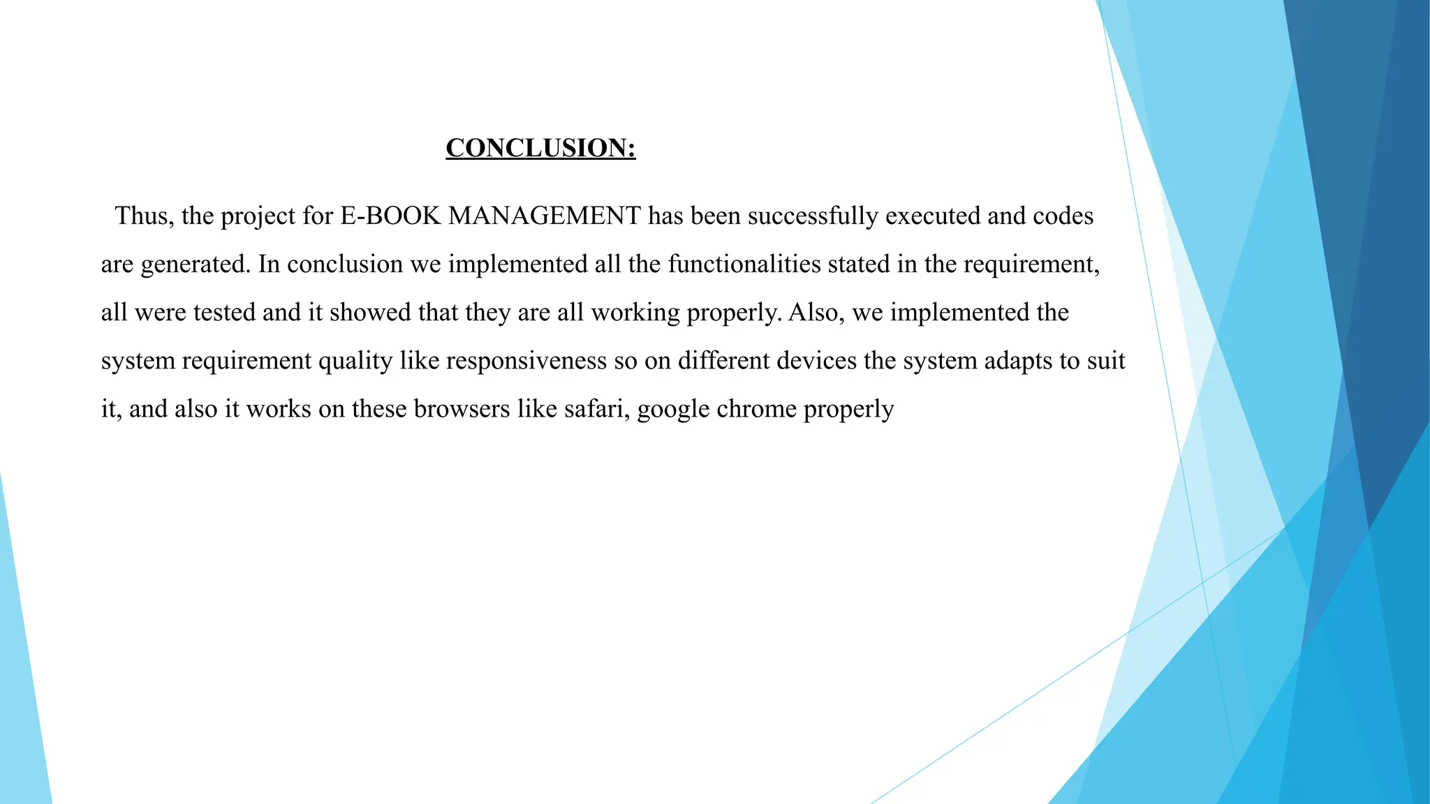 CONCLUSION:
Thus, the project for E-BOOK MANAGEMENT has been successfully executed and codes
are generated. In conclusion we implemented all the functionalities stated in the requirement,
all were tested and it showed that they are all working properly. Also, we implemented the
system requirement quality like responsiveness so on different devices the system adapts to suit
it, and also it works on these browsers like safari, google chrome properly
 