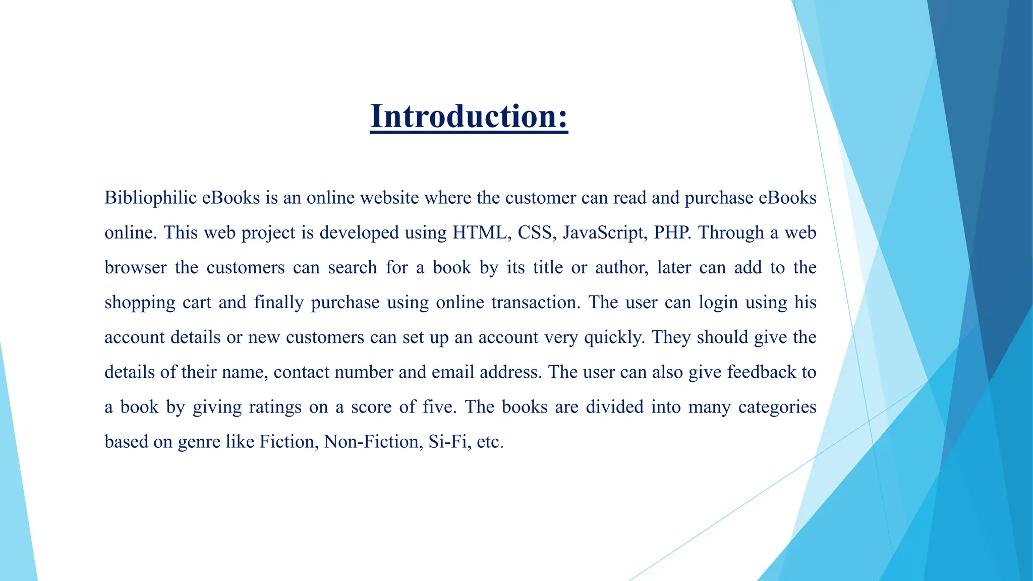 Introduction:
Bibliophilic eBooks is an online website where the customer can read and purchase eBooks
online. This web project is developed using HTML, CSS, JavaScript, PHP. Through a web
browser the customers can search for a book by its title or author, later can add to the
shopping cart and finally purchase using online transaction. The user can login using his
account details or new customers can set up an account very quickly. They should give the
details of their name, contact number and email address. The user can also give feedback to
a book by giving ratings on a score of five. The books are divided into many categories
based on genre like Fiction, Non-Fiction, Si-Fi, etc.
 