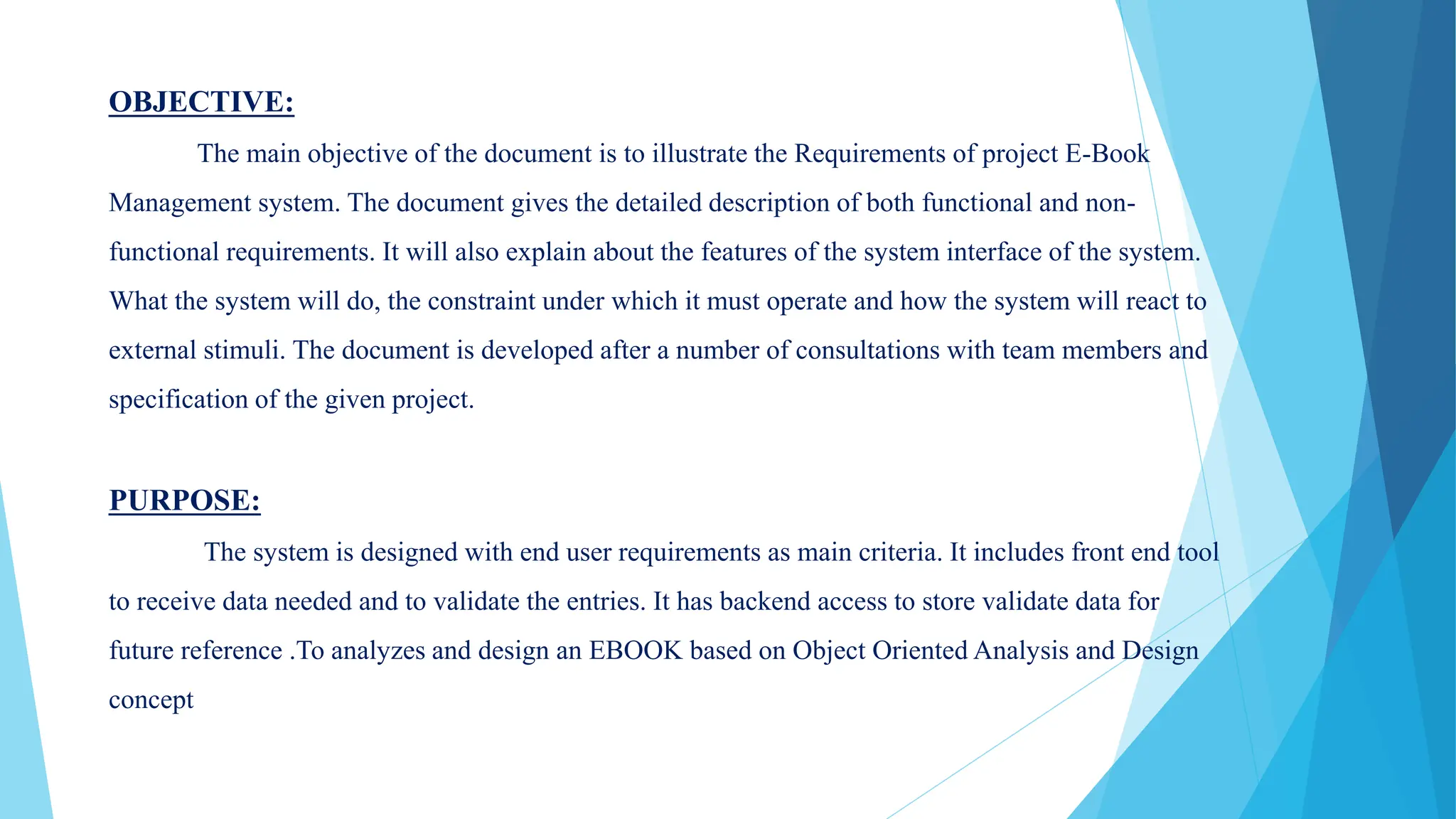 OBJECTIVE:
The main objective of the document is to illustrate the Requirements of project E-Book
Management system. The document gives the detailed description of both functional and non-
functional requirements. It will also explain about the features of the system interface of the system.
What the system will do, the constraint under which it must operate and how the system will react to
external stimuli. The document is developed after a number of consultations with team members and
specification of the given project.
PURPOSE:
The system is designed with end user requirements as main criteria. It includes front end tool
to receive data needed and to validate the entries. It has backend access to store validate data for
future reference .To analyzes and design an EBOOK based on Object Oriented Analysis and Design
concept
 