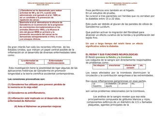 Indice de Enfermedades Ganoderma Lucidum                             Indice de Enfermedades Ganoderma Lucidum
                                (Gano Cafe 3en1)                                                     (Gano Cafe 3en1)



           y Ganoderma se ha demostrado para realzar               finos periféricos sino también en el hígado.
           actividad de NK y de CTL cuando está                    En un estudios de prueba,
           administrado oral (ganado et el al. 1989) es            Se curaron a tres pacientes con heridas que no cerraban por
           así un candidato a la prevención de
           repetición de cáncer.
                                                                   la diabétes entre 15 a 22 días.
           Stavinoha et el al. demostraron la eficacia de
           Ganoderma en la prevención de la progresión             Esto pudo ser debido al glucan de las paredes de célula de
           de crecimientos microadenomatous en los                 Ganoderma Lucidum.
           animales (Stavinoha 1993), y la eficacia el
           otro del glucan BRM en primario y la                    Que podrían activar la migración del fibroblast para
           prevención secundaria del cáncer se ha                  alcanzar un efecto curativo de la herida y la proliferación del
           demostrado semejantemente in Vitro, in vivo
                                                                   tejido fino.
           y en ensayos clínicos.

                                                                   Un uso a largo tiempo del reishi tiene un efecto
De gran interés han sido los recientes informes de los             significativo sobre la diabetes
Estados Unidos; que indican un papel central posible de la
inflamación en el desarrollo de diversas enfermedades tales
como:                                                              EL REISHI Y SUS FUNCIONES NEUROLOGICAS:
                                                                   El Reishi previene la flebitis y la trombosis
            La enfermedad de                Enfermedades           Los coágulos de la sangre son directamente responsables
                Alzheimer                  Cardiovasculares        de problemas como:
                                                                          los ataques        aneurismas         infartos del       etc.
 Esta investigación tiene la posibilidad de ligar algunas de las                                                  corazón
aplicaciones históricas de Ganoderma en promover
longevidad a la teoría científica occidental contemporánea.        Los vasos afectados por la trombosis disminuyen la
                                                                   circulación y la contribución sanguíneas a las extremidades.
Las conexiones provocativas son:
                                                                   Eso causa inflamaciones gangrenosas en esas partes.
(1) Ganoderma fue utilizado para prevenir pérdida de                     La              la diabetes     el cáncer      etc.
                                                                         hepatitis       aguda
la memoria en la vieja edad
                                                                   son varios problemas relacionados con la trombosis.
(2) Ganoderma es antiinflamatorio,
                                                                         Los análisis de la sangre revelan que esa esta
(3) inflamación está implicado en el desarrollo de la
                                                                    principalmente compuesta de glóbulos blancos y rojos,
enfermedad de Alzheimer
                                                                   componentes esféricos de un diámetro de 2,5 u llamadas
                                                                    plaquetas, agentes principales de la
      (4) Ante el Alzheimer se presentan mejoras
 