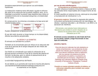 Indice de Enfermedades Ganoderma Lucidum                         Indice de Enfermedades Ganoderma Lucidum
                                (Gano Cafe 3en1)                                                 (Gano Cafe 3en1)

lanostane especialmente que ejercen sus actividades               por uso de este antiinflamatorio.
hipotensas.                                                              El Ganoderma en el Sistema Inmunologico
                                                                   El reishi refuerza el sistema inmunitario y reduce de 50%
La medicación moderna tiene dificultad a igualar la eficacia      los radicales libres responsables del envejecimiento de las
del reishi en la reducción de la presión sistólica, pero, es su   células.
habilidad a aumentar la presión baja diastólica que indica un     El reishi equilibra el sistema inmune, estimula la inmunidad
restablecimiento de la viscosidad sanguínea y la elasticidad      y la producción de interleukine I y II;
de los vasos.
                                                                  El germanio orgánico: favorece la respuesta del sistema
En consecuencia, los síntomas vinculados a la tasa seria del      inmunitario aumentando la producción de macrófagos, de
colesterol tales como:                                            células « asesinas naturales », de linfocitos T, de ADCC y la
            la rigidez          cansancio           dolores de    secreción de interferón.
                                                      cabeza
            vértigos          Congestion                etc.        Últimamente, unos estudios fueron efectuados en
                              respiratoria
                                                                  laboratorios para analizar la acción citopatica de un
Pueden desaparecer progresivamente.                                     extracto de esa planta sobre unos linfocitos
                                                                                      infectados por el VIH.
El uso del reishi durante un largo tiempo no ha desarrollado
efectos secundarios perjudiciales.
                                                                  El extracto acuoso estudiado ha sido tirado del fruto
                                                                  de una planta, aislado y luego fraccionado en dos
                 EL REISHI Y LA DIABETES                          tipos de moléculas:
El extracto de Ganoderma Lucidum.
                                                                  pesadas y ligeras.
También se ha encontrado para ser eficaz en la reducción del
nivel de la glucosa de la sangre después de dos meses del
                                                                    Esos dos tipos de moléculas han sido atestados en
tratamiento.
                                                                     varias concentraciones. Las conclusiones de ese
                                                                     estudio han indicado que el Ganoderma Lucidum
Con Reishi es considerado que realza la utilización de la
                                                                   tiene unos efectos inhibidores sobre la replicación
glucosa porque aumenta el nivel de la insulina del plasma en
                                                                          del virus gracias a la presencia de varios
normal y la glucosa, pero no afecta el atascamiento de la
                                                                       componentes en la planta y no presenta una
insulina a los adipocytes aislados.
                                                                       toxicidad para los humanos. ( Department of
                                                                   Pathology and Laboratory Medicine Hospital of the
La actividad hipoglusemica del Reishi.                             University of Pennsylvania, Philadelphia; Foodstuff
                                                                                         Institute of Kyoto.
Es así debido a un aumento del nivel de la insulina del plasma
yaunaaceleracióndelmetabolismodelaglucosaqueocurre
                                                                  Cuando un cuerpo extranjero penetra el sistema, un
                no solamente en los tejidos
                                                                    anticuerpo especifico para combatir ese cuerpo
                                                                    extranjero esta
 