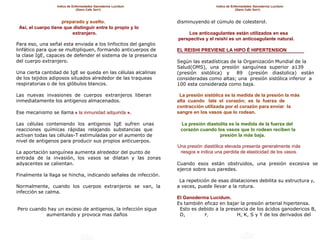 Indice de Enfermedades Ganoderma Lucidum                         Indice de Enfermedades Ganoderma Lucidum
                               (Gano Cafe 3en1)                                                 (Gano Cafe 3en1)



                     preparado y suelto.                         disminuyendo el cúmulo de colesterol.
 Así, el cuerpo tiene que distinguir entre lo propio y lo
                         extranjero.                                 Los anticoagulantes están utilizados en esa
                                                                 perspectiva y el reishi es un anticoagulante natural.
Para eso, una señal esta enviada a los linfocitos del ganglio
linfático para que se multipliquen, formando anticuerpos de      EL REISHI PREVIENE LA HIPO É HIPERTENSION
la clase IgE, capaces de defender el sistema de la presencia
del cuerpo extranjero.                                           Según las estadísticas de la Organización Mundial de la
                                                                 Salud(OMS), una presión sanguínea superior a139
Una cierta cantidad de IgE se queda en las células alcalinas     (presión sistólica) y    89 (presión diastolica) están
de los tejidos adiposos situados alrededor de las traqueas       consideradas como altas; una presión sistólica inferior a
respiratorias o de los glóbulos blancos.                         100 esta considerada como baja.

Las nuevas invasiones de cuerpos extranjeros liberan              La presión sistólica es la medida de la presión la más
inmediatamente los antigenos almacenados.                        alta cuando late el corazón; es la fuerza de
                                                                 contracción utilizada por el corazón para enviar la
Ese mecanismo se llama « la inmunidad adquirida ».               sangre en los vasos que lo rodean.

Las células conteniendo los antigenos IgE sufren unas             La presión diastolita es la medida de la fuerza del
reacciones químicas rápidas relajando substancias que             corazón cuando los vasos que lo rodean reciben la
activan todas las células-T estimuladas por el aumento de                          presión la más baja.
nivel de antigenos para producir sus propios anticuerpos.
                                                                 Una presión diastólica elevada presenta generalmente más
La aportación sanguínea aumenta alrededor del punto de            riesgos e indica una perdida de elasticidad de los vasos.
entrada de la invasión, los vasos se dilatan y las zonas
adyacentes se calientan.                                         Cuando esos están obstruidos, una presión excesiva se
                                                                 ejerce sobre sus paredes.
Finalmente la llaga se hincha, indicando señales de infección.
                                                                  La repetición de esas dilataciones debilita su estructura y,
Normalmente, cuando los cuerpos extranjeros se van, la           a veces, puede llevar a la rotura.
infección se calma.
                                                                 El Ganoderma Lucidum.
                                                                 Es también eficaz en bajar la presión arterial hipertensa.
Pero cuando hay un exceso de antigenos, la infección sigue        Esto es debido a la presencia de los ácidos ganodericos B,
           aumentando y provoca mas daños                         D,        F,            H, K, S y Y de los derivados del
 