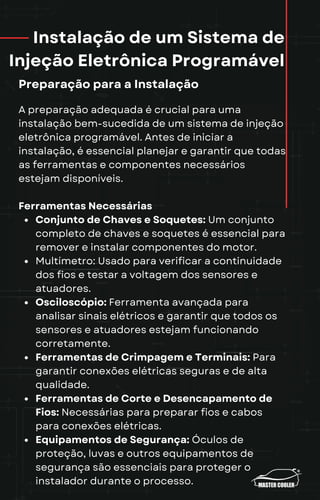 Instalação de um Sistema de
Injeção Eletrônica Programável
Preparação para a Instalação
A preparação adequada é crucial para uma
instalação bem-sucedida de um sistema de injeção
eletrônica programável. Antes de iniciar a
instalação, é essencial planejar e garantir que todas
as ferramentas e componentes necessários
estejam disponíveis.
Ferramentas Necessárias
Conjunto de Chaves e Soquetes: Um conjunto
completo de chaves e soquetes é essencial para
remover e instalar componentes do motor.
Multímetro: Usado para verificar a continuidade
dos fios e testar a voltagem dos sensores e
atuadores.
Osciloscópio: Ferramenta avançada para
analisar sinais elétricos e garantir que todos os
sensores e atuadores estejam funcionando
corretamente.
Ferramentas de Crimpagem e Terminais: Para
garantir conexões elétricas seguras e de alta
qualidade.
Ferramentas de Corte e Desencapamento de
Fios: Necessárias para preparar fios e cabos
para conexões elétricas.
Equipamentos de Segurança: Óculos de
proteção, luvas e outros equipamentos de
segurança são essenciais para proteger o
instalador durante o processo.
 