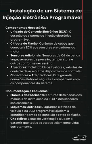 Instalação de um Sistema de
Injeção Eletrônica Programável
Componentes Necessários
Unidade de Controle Eletrônico (ECU): O
coração do sistema de injeção eletrônica
programável.
Chicote de Fiação: Conjunto de cabos que
conecta a ECU aos sensores e atuadores do
motor.
Sensores Adicionais: Sensores de O2 de banda
larga, sensores de pressão, temperatura e
outros conforme necessário.
Atuadores: Incluindo bicos injetores, válvulas de
controle de ar e outros dispositivos de controle.
Conectores e Adaptadores: Para garantir
conexões elétricas seguras e compatíveis com
os componentes do sistema.
Documentação e Esquemas
Manuais do Fabricante: Leituras detalhadas dos
manuais de instalação da ECU e dos sensores
são essenciais.
Esquemas Elétricos: Diagramas elétricos do
veículo e da ECU programável ajudam a
identificar pontos de conexão e rotas de fiação.
Checklists: Listas de verificação ajudam a
garantir que todas as etapas sejam concluídas
corretamente.
 