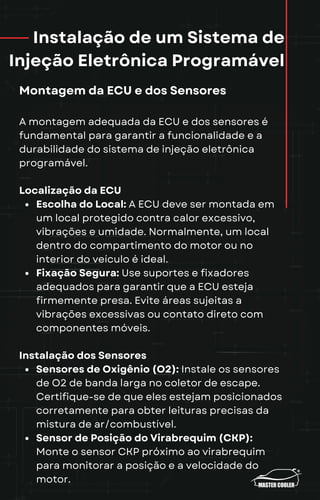 Instalação de um Sistema de
Injeção Eletrônica Programável
Montagem da ECU e dos Sensores
A montagem adequada da ECU e dos sensores é
fundamental para garantir a funcionalidade e a
durabilidade do sistema de injeção eletrônica
programável.
Localização da ECU
Escolha do Local: A ECU deve ser montada em
um local protegido contra calor excessivo,
vibrações e umidade. Normalmente, um local
dentro do compartimento do motor ou no
interior do veículo é ideal.
Fixação Segura: Use suportes e fixadores
adequados para garantir que a ECU esteja
firmemente presa. Evite áreas sujeitas a
vibrações excessivas ou contato direto com
componentes móveis.
Instalação dos Sensores
Sensores de Oxigênio (O2): Instale os sensores
de O2 de banda larga no coletor de escape.
Certifique-se de que eles estejam posicionados
corretamente para obter leituras precisas da
mistura de ar/combustível.
Sensor de Posição do Virabrequim (CKP):
Monte o sensor CKP próximo ao virabrequim
para monitorar a posição e a velocidade do
motor.
 