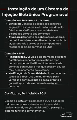 Instalação de um Sistema de
Injeção Eletrônica Programável
Conexão aos Sensores e Atuadores
Sensores: Conecte os cabos aos sensores
seguindo o esquema elétrico fornecido pelo
fabricante. Verifique a continuidade e a
polaridade correta das conexões.
Atuadores: Conecte os cabos aos atuadores,
como bicos injetores e válvulas de controle de
ar, garantindo que todos os componentes
recebam os sinais corretos da ECU.
Conexão à ECU
Pinagem da ECU: Siga o diagrama de pinagem
da ECU para conectar cada cabo ao pino
correspondente. Verifique duas vezes cada
conexão para evitar erros que possam causar
mau funcionamento do sistema.
Verificação de Conectividade: Após conectar
todos os cabos, use um multímetro para
verificar a continuidade de cada circuito e
garantir que todas as conexões estejam
corretas.
Configuração Inicial da ECU
Depois de instalar fisicamente a ECU e conectar
todos os sensores e atuadores, é necessário
realizar a configuração inicial da ECU para que o
sistema funcione corretamente.
 