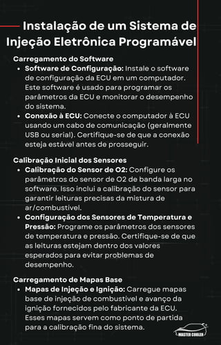 Instalação de um Sistema de
Injeção Eletrônica Programável
Carregamento do Software
Software de Configuração: Instale o software
de configuração da ECU em um computador.
Este software é usado para programar os
parâmetros da ECU e monitorar o desempenho
do sistema.
Conexão à ECU: Conecte o computador à ECU
usando um cabo de comunicação (geralmente
USB ou serial). Certifique-se de que a conexão
esteja estável antes de prosseguir.
Calibração Inicial dos Sensores
Calibração do Sensor de O2: Configure os
parâmetros do sensor de O2 de banda larga no
software. Isso inclui a calibração do sensor para
garantir leituras precisas da mistura de
ar/combustível.
Configuração dos Sensores de Temperatura e
Pressão: Programe os parâmetros dos sensores
de temperatura e pressão. Certifique-se de que
as leituras estejam dentro dos valores
esperados para evitar problemas de
desempenho.
Carregamento de Mapas Base
Mapas de Injeção e Ignição: Carregue mapas
base de injeção de combustível e avanço da
ignição fornecidos pelo fabricante da ECU.
Esses mapas servem como ponto de partida
para a calibração fina do sistema.
 