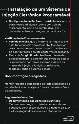 Instalação de um Sistema de
Injeção Eletrônica Programável
Configuração de Parâmetros Adicionais: Ajuste
parâmetros adicionais, como controle de
marcha lenta, corte de combustível em
desaceleração e estratégias de partida a frio.
Verificação de Funcionamento
Partida Inicial: Ligue o motor e verifique se ele
está funcionando corretamente. Monitore os
parâmetros em tempo real usando o software
de configuração e ajuste conforme necessário.
Teste de Dirigibilidade: Realize um teste de
dirigibilidade para garantir que o veículo esteja
respondendo conforme esperado. Ajuste os
mapas de injeção e ignição com base no
feedback obtido durante o teste.
Documentação e Registros
Manter registros detalhados de todo o processo de
instalação é essencial para futuras manutenções e
diagnósticos.
Registro de Conexões
Documentação das Conexões Elétricas:
Mantenha um registro detalhado de todas as
conexões elétricas, incluindo a pinagem da ECU
e a localização dos sensores e atuadores.
 