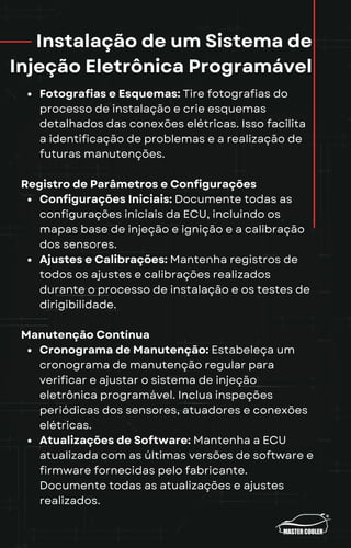 Instalação de um Sistema de
Injeção Eletrônica Programável
Fotografias e Esquemas: Tire fotografias do
processo de instalação e crie esquemas
detalhados das conexões elétricas. Isso facilita
a identificação de problemas e a realização de
futuras manutenções.
Registro de Parâmetros e Configurações
Configurações Iniciais: Documente todas as
configurações iniciais da ECU, incluindo os
mapas base de injeção e ignição e a calibração
dos sensores.
Ajustes e Calibrações: Mantenha registros de
todos os ajustes e calibrações realizados
durante o processo de instalação e os testes de
dirigibilidade.
Manutenção Contínua
Cronograma de Manutenção: Estabeleça um
cronograma de manutenção regular para
verificar e ajustar o sistema de injeção
eletrônica programável. Inclua inspeções
periódicas dos sensores, atuadores e conexões
elétricas.
Atualizações de Software: Mantenha a ECU
atualizada com as últimas versões de software e
firmware fornecidas pelo fabricante.
Documente todas as atualizações e ajustes
realizados.
 