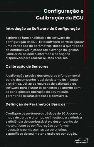 Configuração e
Calibração da ECU
Introdução ao Software de Configuração
Explore as funcionalidades do software de
configuração da ECU. Este software permite ajustar
uma variedade de parâmetros, desde a quantidade
de combustível injetado até o avanço da ignição.
Familiarize-se com a interface e as opções
disponíveis para realizar ajustes precisos.
Calibração de Sensores
A calibração precisa dos sensores é fundamental
para o desempenho ideal do sistema de injeção
eletrônica. Utilize os recursos de calibração do
software para ajustar os sensores de acordo com
as condições de operação do seu veículo,
garantindo leituras precisas e confiáveis.
Definição de Parâmetros Básicos
Configure os parâmetros básicos da ECU, como o
mapa de carga e o tempo de injeção, para otimizar
a eficiência de combustível e o desempenho do
motor. Ajuste as configurações conforme
necessário com base nas características
específicas do seu motor e estilo de condução.
 