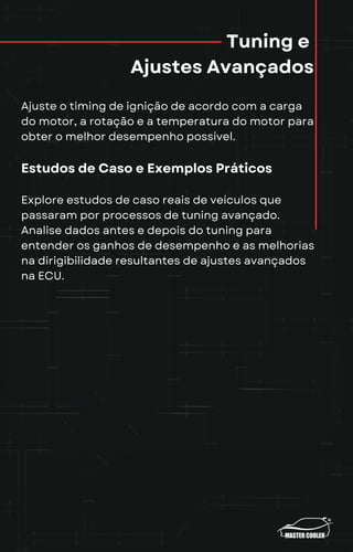 Tuning e
Ajustes Avançados
Ajuste o timing de ignição de acordo com a carga
do motor, a rotação e a temperatura do motor para
obter o melhor desempenho possível.
Estudos de Caso e Exemplos Práticos
Explore estudos de caso reais de veículos que
passaram por processos de tuning avançado.
Analise dados antes e depois do tuning para
entender os ganhos de desempenho e as melhorias
na dirigibilidade resultantes de ajustes avançados
na ECU.
 