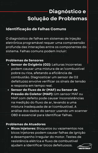 Diagnóstico e
Solução de Problemas
Identificação de Falhas Comuns
O diagnóstico de falhas em sistemas de injeção
eletrônica programável requer uma compreensão
profunda das interações entre os componentes do
sistema. Falhas comuns podem incluir:
Problemas de Sensores
Sensor de Oxigênio (O2): Leituras incorretas
podem causar uma mistura de ar/combustível
pobre ou rica, afetando a eficiência de
combustão. Diagnosticar um sensor de O2
defeituoso envolve verificar os sinais de tensão
e resposta em tempo real.
Sensor de Fluxo de Ar (MAF) ou Sensor de
Pressão do Coletor (MAP): Um sensor MAF ou
MAP com defeito pode causar inconsistências
na medição do fluxo de ar, levando a uma
mistura inadequada de ar/combustível. A
análise dos dados do sensor usando um scanner
OBD é essencial para identificar falhas.
Problemas de Atuadores
Bicos Injetores: Bloqueios ou vazamentos nos
bicos injetores podem causar falhas de ignição
e desempenho irregular do motor. Testes de
resistência elétrica e fluxo de combustível
ajudam a identificar bicos defeituosos.
 