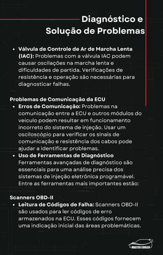 Diagnóstico e
Solução de Problemas
Válvula de Controle de Ar de Marcha Lenta
(IAC): Problemas com a válvula IAC podem
causar oscilações na marcha lenta e
dificuldades de partida. Verificações de
resistência e operação são necessárias para
diagnosticar falhas.
Problemas de Comunicação da ECU
Erros de Comunicação: Problemas na
comunicação entre a ECU e outros módulos do
veículo podem resultar em funcionamento
incorreto do sistema de injeção. Usar um
osciloscópio para verificar os sinais de
comunicação e resistência dos cabos pode
ajudar a identificar problemas.
Uso de Ferramentas de Diagnóstico
Ferramentas avançadas de diagnóstico são
essenciais para uma análise precisa dos
sistemas de injeção eletrônica programável.
Entre as ferramentas mais importantes estão:
Scanners OBD-II
Leitura de Códigos de Falha: Scanners OBD-II
são usados para ler códigos de erro
armazenados na ECU. Esses códigos fornecem
uma indicação inicial das áreas problemáticas.
 