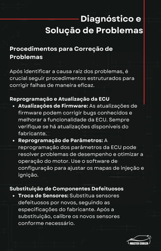 Diagnóstico e
Solução de Problemas
Procedimentos para Correção de
Problemas
Após identificar a causa raiz dos problemas, é
crucial seguir procedimentos estruturados para
corrigir falhas de maneira eficaz.
Reprogramação e Atualização da ECU
Atualizações de Firmware: As atualizações de
firmware podem corrigir bugs conhecidos e
melhorar a funcionalidade da ECU. Sempre
verifique se há atualizações disponíveis do
fabricante.
Reprogramação de Parâmetros: A
reprogramação dos parâmetros da ECU pode
resolver problemas de desempenho e otimizar a
operação do motor. Use o software de
configuração para ajustar os mapas de injeção e
ignição.
Substituição de Componentes Defeituosos
Troca de Sensores: Substitua sensores
defeituosos por novos, seguindo as
especificações do fabricante. Após a
substituição, calibre os novos sensores
conforme necessário.
 