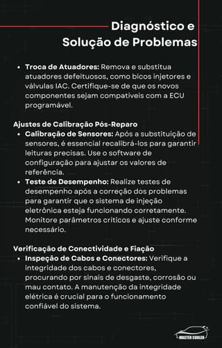 Diagnóstico e
Solução de Problemas
Troca de Atuadores: Remova e substitua
atuadores defeituosos, como bicos injetores e
válvulas IAC. Certifique-se de que os novos
componentes sejam compatíveis com a ECU
programável.
Ajustes de Calibração Pós-Reparo
Calibração de Sensores: Após a substituição de
sensores, é essencial recalibrá-los para garantir
leituras precisas. Use o software de
configuração para ajustar os valores de
referência.
Teste de Desempenho: Realize testes de
desempenho após a correção dos problemas
para garantir que o sistema de injeção
eletrônica esteja funcionando corretamente.
Monitore parâmetros críticos e ajuste conforme
necessário.
Verificação de Conectividade e Fiação
Inspeção de Cabos e Conectores: Verifique a
integridade dos cabos e conectores,
procurando por sinais de desgaste, corrosão ou
mau contato. A manutenção da integridade
elétrica é crucial para o funcionamento
confiável do sistema.
 