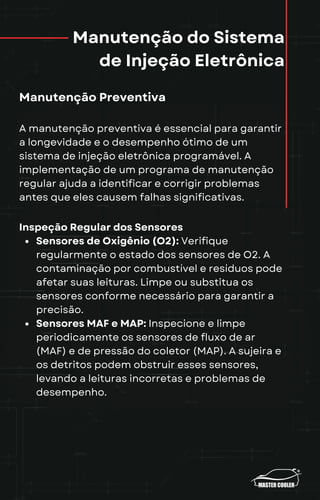 Manutenção do Sistema
de Injeção Eletrônica
Manutenção Preventiva
A manutenção preventiva é essencial para garantir
a longevidade e o desempenho ótimo de um
sistema de injeção eletrônica programável. A
implementação de um programa de manutenção
regular ajuda a identificar e corrigir problemas
antes que eles causem falhas significativas.
Inspeção Regular dos Sensores
Sensores de Oxigênio (O2): Verifique
regularmente o estado dos sensores de O2. A
contaminação por combustível e resíduos pode
afetar suas leituras. Limpe ou substitua os
sensores conforme necessário para garantir a
precisão.
Sensores MAF e MAP: Inspecione e limpe
periodicamente os sensores de fluxo de ar
(MAF) e de pressão do coletor (MAP). A sujeira e
os detritos podem obstruir esses sensores,
levando a leituras incorretas e problemas de
desempenho.
 