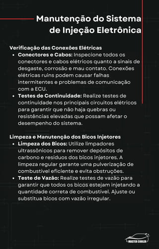 Manutenção do Sistema
de Injeção Eletrônica
Verificação das Conexões Elétricas
Conectores e Cabos: Inspecione todos os
conectores e cabos elétricos quanto a sinais de
desgaste, corrosão e mau contato. Conexões
elétricas ruins podem causar falhas
intermitentes e problemas de comunicação
com a ECU.
Testes de Continuidade: Realize testes de
continuidade nos principais circuitos elétricos
para garantir que não haja quebras ou
resistências elevadas que possam afetar o
desempenho do sistema.
Limpeza e Manutenção dos Bicos Injetores
Limpeza dos Bicos: Utilize limpadores
ultrassônicos para remover depósitos de
carbono e resíduos dos bicos injetores. A
limpeza regular garante uma pulverização de
combustível eficiente e evita obstruções.
Teste de Vazão: Realize testes de vazão para
garantir que todos os bicos estejam injetando a
quantidade correta de combustível. Ajuste ou
substitua bicos com vazão irregular.
 