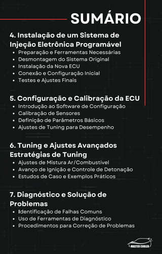 SUMÁRIO
4. Instalação de um Sistema de
Injeção Eletrônica Programável
Preparação e Ferramentas Necessárias
Desmontagem do Sistema Original
Instalação da Nova ECU
Conexão e Configuração Inicial
Testes e Ajustes Finais
5. Configuração e Calibração da ECU
Introdução ao Software de Configuração
Calibração de Sensores
Definição de Parâmetros Básicos
Ajustes de Tuning para Desempenho
6. Tuning e Ajustes Avançados
Estratégias de Tuning
Ajustes de Mistura Ar/Combustível
Avanço de Ignição e Controle de Detonação
Estudos de Caso e Exemplos Práticos
7. Diagnóstico e Solução de
Problemas
Identificação de Falhas Comuns
Uso de Ferramentas de Diagnóstico
Procedimentos para Correção de Problemas
 
