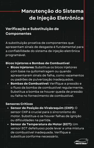 Manutenção do Sistema
de Injeção Eletrônica
Verificação e Substituição de
Componentes
A substituição proativa de componentes que
apresentam sinais de desgaste é fundamental para
a confiabilidade do sistema de injeção eletrônica
programável.
Bicos Injetores e Bombas de Combustível
Bicos Injetores: Substitua os bicos injetores
com base na quilometragem ou quando
apresentarem sinais de falha, como vazamentos
ou padrões de pulverização inadequados.
Bombas de Combustível: Verifique a pressão e
o fluxo da bomba de combustível regularmente.
Substitua a bomba se houver queda de pressão
ou falha no fornecimento de combustível.
Sensores Críticos
Sensor de Posição do Virabrequim (CKP): O
sensor CKP é crucial para o sincronismo do
motor. Substitua-o se houver falhas de ignição
ou dificuldades na partida.
Sensor de Temperatura do Motor (ECT): Um
sensor ECT defeituoso pode levar a uma mistura
de combustível inadequada. Verifique e
substitua conforme necessário.
 