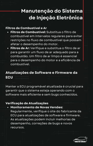 Manutenção do Sistema
de Injeção Eletrônica
Filtros de Combustível e Ar
Filtros de Combustível: Substitua o filtro de
combustível em intervalos regulares para evitar
restrições no fluxo de combustível que possam
afetar o desempenho do motor.
Filtros de Ar: Verifique e substitua o filtro de ar
para garantir um fluxo de ar adequado para a
combustão. Um filtro de ar limpo é essencial
para o desempenho do motor e a eficiência de
combustível.
Atualizações de Software e Firmware da
ECU
Manter a ECU programável atualizada é crucial para
garantir que o sistema esteja operando com o
software mais eficiente e sem bugs conhecidos.
Verificação de Atualizações
Monitoramento de Novas Versões:
Regularmente, verifique o site do fabricante da
ECU para atualizações de software e firmware.
As atualizações podem incluir melhorias de
desempenho, correções de bugs e novos
recursos.
 