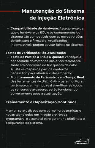 Manutenção do Sistema
de Injeção Eletrônica
Compatibilidade de Hardware: Assegure-se de
que o hardware da ECU e os componentes do
sistema são compatíveis com as novas versões
de software e firmware. Atualizações
incompatíveis podem causar falhas no sistema.
Testes de Verificação Pós-Atualização
Teste de Partida a Frio e a Quente: Verifique a
capacidade do motor de iniciar corretamente
tanto em condições de frio quanto de calor.
Ajuste os mapas de partida conforme
necessário para otimizar o desempenho.
Monitoramento de Parâmetros em Tempo Real:
Use ferramentas de diagnóstico para monitorar
parâmetros em tempo real e verificar se todos
os sensores e atuadores estão funcionando
corretamente após a atualização.
Treinamento e Capacitação Contínuos
Manter-se atualizado com as melhores práticas e
novas tecnologias em injeção eletrônica
programável é essencial para garantir a eficiência e
a segurança do sistema.
 