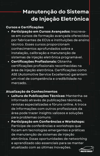 Manutenção do Sistema
de Injeção Eletrônica
Cursos e Certificações
Participação em Cursos Avançados: Inscreva-
se em cursos de formação avançada oferecidos
por fabricantes de ECUs e instituições de ensino
técnico. Esses cursos proporcionam
conhecimentos aprofundados sobre a
instalação, calibração e manutenção de
sistemas de injeção eletrônica programável.
Certificações Profissionais: Obtenha
certificações profissionais reconhecidas na
área de injeção eletrônica. Certificações como
ASE (Automotive Service Excellence) garantem
um nível de competência e credibilidade no
mercado.
Atualização de Conhecimentos
Leitura de Publicações Técnicas: Mantenha-se
informado através de publicações técnicas,
revistas especializadas e fóruns online. A troca
de informações com outros profissionais da
área pode trazer insights valiosos e soluções
para problemas comuns.
Participação em Conferências e Workshops:
Participe de conferências e workshops que
focam em tecnologias emergentes e práticas
de manutenção de sistemas de injeção
eletrônica. Essas oportunidades de networking
e aprendizado são essenciais para se manter
atualizado com as últimas inovações.
 