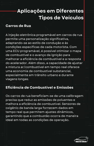 Aplicações em Diferentes
Tipos de Veículos
Carros de Rua
A injeção eletrônica programável em carros de rua
permite uma personalização significativa,
adaptando-se ao estilo de condução e às
condições específicas de cada motorista. Com
uma ECU programável, é possível otimizar o mapa
de combustível e o avanço da ignição para
melhorar a eficiência de combustível e a resposta
do acelerador. Além disso, a capacidade de ajustar
a mistura ar/combustível em tempo real oferece
uma economia de combustível substancial,
especialmente em trânsito urbano e durante
viagens longas.
Eficiência de Combustível e Emissões
Os carros de rua beneficiam-se de uma calibragem
precisa que reduz as emissões de poluentes e
melhora a eficiência de combustível. Sensores de
oxigênio de banda larga fornecem dados em
tempo real que permitem ajustes dinâmicos,
garantindo que a combustão ocorra de maneira
ideal em todas as condições de operação.
 