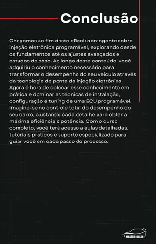 Conclusão
Chegamos ao fim deste eBook abrangente sobre
injeção eletrônica programável, explorando desde
os fundamentos até os ajustes avançados e
estudos de caso. Ao longo deste conteúdo, você
adquiriu o conhecimento necessário para
transformar o desempenho do seu veículo através
da tecnologia de ponta da injeção eletrônica.
Agora é hora de colocar esse conhecimento em
prática e dominar as técnicas de instalação,
configuração e tuning de uma ECU programável.
Imagine-se no controle total do desempenho do
seu carro, ajustando cada detalhe para obter a
máxima eficiência e potência. Com o curso
completo, você terá acesso a aulas detalhadas,
tutoriais práticos e suporte especializado para
guiar você em cada passo do processo.
 