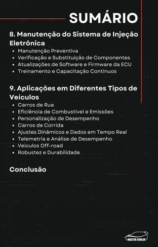 SUMÁRIO
8. Manutenção do Sistema de Injeção
Eletrônica
Manutenção Preventiva
Verificação e Substituição de Componentes
Atualizações de Software e Firmware da ECU
Treinamento e Capacitação Contínuos
9. Aplicações em Diferentes Tipos de
Veículos
Carros de Rua
Eficiência de Combustível e Emissões
Personalização de Desempenho
Carros de Corrida
Ajustes Dinâmicos e Dados em Tempo Real
Telemetria e Análise de Desempenho
Veículos Off-road
Robustez e Durabilidade
Conclusão
 