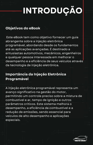 INTRODUÇÃO
Objetivos do eBook
Este eBook tem como objetivo fornecer um guia
abrangente sobre a injeção eletrônica
programável, abordando desde os fundamentos
até as aplicações avançadas. É destinado a
entusiastas automotivos, mecânicos, engenheiros
e qualquer pessoa interessada em melhorar o
desempenho e a eficiência de seus veículos através
da tecnologia de injeção eletrônica.
Importância da Injeção Eletrônica
Programável
A injeção eletrônica programável representa um
avanço significativo na gestão do motor,
permitindo um controle preciso sobre a mistura de
combustível e ar, tempo de ignição e outros
parâmetros críticos. Este sistema melhora o
desempenho, a eficiência de combustível e a
redução de emissões, sendo essencial para
veículos de alto desempenho e aplicações
especiais.
 