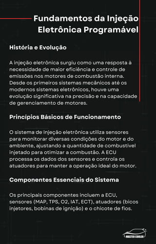 Fundamentos da Injeção
Eletrônica Programável
História e Evolução
A injeção eletrônica surgiu como uma resposta à
necessidade de maior eficiência e controle de
emissões nos motores de combustão interna.
Desde os primeiros sistemas mecânicos até os
modernos sistemas eletrônicos, houve uma
evolução significativa na precisão e na capacidade
de gerenciamento de motores.
Princípios Básicos de Funcionamento
O sistema de injeção eletrônica utiliza sensores
para monitorar diversas condições do motor e do
ambiente, ajustando a quantidade de combustível
injetado para otimizar a combustão. A ECU
processa os dados dos sensores e controla os
atuadores para manter a operação ideal do motor.
Componentes Essenciais do Sistema
Os principais componentes incluem a ECU,
sensores (MAP, TPS, O2, IAT, ECT), atuadores (bicos
injetores, bobinas de ignição) e o chicote de fios.
 