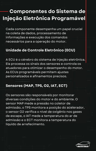 Componentes do Sistema de
Injeção Eletrônica Programável
Cada componente desempenha um papel crucial
na coleta de dados, processamento de
informações e execução dos comandos
necessários para a operação do motor.
Unidade de Controle Eletrônico (ECU)
A ECU é o cérebro do sistema de injeção eletrônica.
Ela processa os sinais dos sensores e controla os
atuadores para otimizar o desempenho do motor.
As ECUs programáveis permitem ajustes
personalizados e afinamentos precisos.
Sensores (MAP, TPS, O2, IAT, ECT)
Os sensores são responsáveis por monitorar
diversas condições do motor e do ambiente. O
sensor MAP mede a pressão no coletor de
admissão, o TPS monitora a posição do acelerador,
o sensor O2 verifica o nível de oxigênio nos gases
de escape, o IAT mede a temperatura do ar de
admissão e o ECT monitora a temperatura do
líquido de arrefecimento.
 