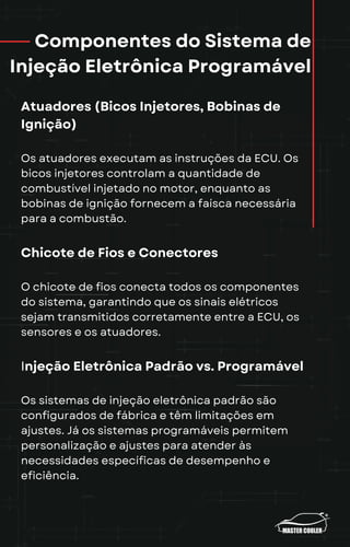Componentes do Sistema de
Injeção Eletrônica Programável
Atuadores (Bicos Injetores, Bobinas de
Ignição)
Os atuadores executam as instruções da ECU. Os
bicos injetores controlam a quantidade de
combustível injetado no motor, enquanto as
bobinas de ignição fornecem a faísca necessária
para a combustão.
Chicote de Fios e Conectores
O chicote de fios conecta todos os componentes
do sistema, garantindo que os sinais elétricos
sejam transmitidos corretamente entre a ECU, os
sensores e os atuadores.
Injeção Eletrônica Padrão vs. Programável
Os sistemas de injeção eletrônica padrão são
configurados de fábrica e têm limitações em
ajustes. Já os sistemas programáveis permitem
personalização e ajustes para atender às
necessidades específicas de desempenho e
eficiência.
 