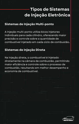 Tipos de Sistemas
de Injeção Eletrônica
Sistemas de Injeção Multi-ponto
A injeção multi-ponto utiliza bicos injetores
individuais para cada cilindro, oferecendo maior
precisão e controle sobre a quantidade de
combustível injetado em cada ciclo de combustão.
Sistemas de Injeção Direta
Na injeção direta, o combustível é injetado
diretamente na câmara de combustão, permitindo
maior eficiência e controle sobre o processo de
combustão, resultando em melhor desempenho e
economia de combustível.
 