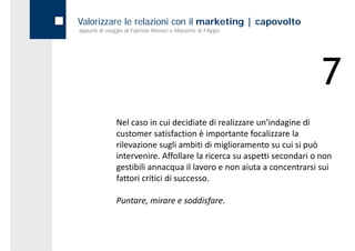 Valorizzare le relazioni con il marketing | capovolto
appunti di viaggio di Fabrizio Monaci e Massimo di Filippo




                                                                        7
               Nel caso in cui decidiate di realizzare un’indagine di 
               customer satisfaction è importante focalizzare la 
               rilevazione sugli ambiti di miglioramento su cui si può 
               intervenire. Affollare la ricerca su aspetti secondari o non 
               gestibili annacqua il lavoro e non aiuta a concentrarsi sui 
               gestibili annacqua il lavoro e non aiuta a concentrarsi sui
               fattori critici di successo.

               Puntare, mirare e soddisfare.
 