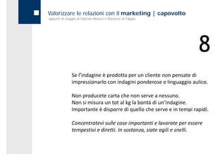 Valorizzare le relazioni con il marketing | capovolto
appunti di viaggio di Fabrizio Monaci e Massimo di Filippo




                                                                      8
               Se l’indagine è prodotta per un cliente non pensate di 
               impressionarlo con indagini ponderose e linguaggio aulico.

               Non producete carta che non serve a nessuno.
               Non si misura un tot al kg la bontà di un indagine.
               Non si misura un tot al kg la bontà di un’indagine
               Importante è disporre di quello che serve e in tempi rapidi.

               Concentratevi sulle cose importanti e lavorate per essere 
               tempestivi e diretti. In sostanza, siate agili e snelli.
 