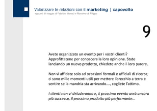 Valorizzare le relazioni con il marketing | capovolto
appunti di viaggio di Fabrizio Monaci e Massimo di Filippo




                                                                         9
            Avete organizzato un evento per i vostri clienti?
            Approfittatene per conoscere la loro opinione. State 
            lanciando un nuovo prodotto, chiedete anche il loro parere.

            Non vi affidate solo ad occasioni formali e ufficiali di ricerca; 
            Non vi affidate solo ad occasioni formali e ufficiali di ricerca;
            ci sono mille momenti utili per mettere l’orecchio a terra e 
            sentire se la mandria sta arrivando…., cogliete l’attimo.

            I clienti non vi deluderanno e, il prossimo evento avrà ancora 
            più successo, il prossimo prodotto più performante…
            più successo il prossimo prodotto più performante
 