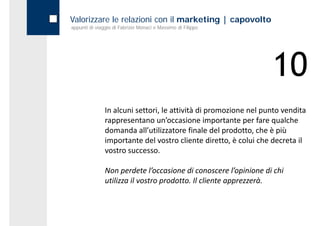Valorizzare le relazioni con il marketing | capovolto
appunti di viaggio di Fabrizio Monaci e Massimo di Filippo




                                                                   10
               In alcuni settori, le attività di promozione nel punto vendita 
               rappresentano un’occasione importante per fare qualche 
               domanda all’utilizzatore finale del prodotto, che è più 
               importante del vostro cliente diretto, è colui che decreta il 
               vostro successo.
               vostro successo

               Non perdete l’occasione di conoscere l’opinione di chi 
               utilizza il vostro prodotto. Il cliente apprezzerà.
 
