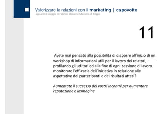 Valorizzare le relazioni con il marketing | capovolto
appunti di viaggio di Fabrizio Monaci e Massimo di Filippo




                                                                   11
               Avete mai pensato alla possibilità di disporre all’inizio di un 
               workshop di informazioni utili per il lavoro dei relatori, 
               profilando gli uditori ed alla fine di ogni sessione di lavoro 
               monitorare l’efficacia dell’iniziativa in relazione alle 
               aspettative dei partecipanti e dei risultati attesi?
               aspettative dei partecipanti e dei risultati attesi?

               Aumentate il successo dei vostri incontri per aumentare 
               reputazione e immagine.
 