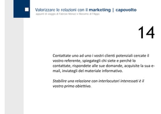 Valorizzare le relazioni con il marketing | capovolto
appunti di viaggio di Fabrizio Monaci e Massimo di Filippo




                                                                     14
               Contattate uno ad uno i vostri clienti potenziali cercate il 
               vostro referente, spiegategli chi siete e perché lo 
               contattate, rispondete alle sue domande, acquisite la sua e‐
               mail, inviategli del materiale informativo.

               Stabilire una relazione con interlocutori interessati è il 
               vostro primo obiettivo.
 