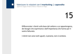 Valorizzare le relazioni con il marketing | capovolto
appunti di viaggio di Fabrizio Monaci e Massimo di Filippo




                                                                 15
         Differenziate i clienti sulla base del settore a cui appartengono, 
         dei bisogni che esprimono e dell’importanza che hanno per il 
         vostro fatturato.

         I clienti non sono tutti uguali, si pesano, non si contano.
         I clienti non sono tutti uguali si pesano non si contano
 