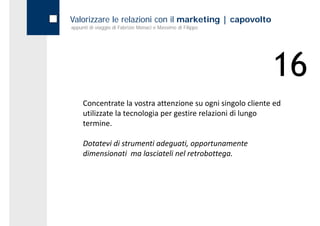 Valorizzare le relazioni con il marketing | capovolto
appunti di viaggio di Fabrizio Monaci e Massimo di Filippo




                                                             16
     Concentrate la vostra attenzione su ogni singolo cliente ed 
                    l                                   l l    d
     utilizzate la tecnologia per gestire relazioni di lungo 
     termine.

     Dotatevi di strumenti adeguati, opportunamente 
     dimensionati  ma lasciateli nel retrobottega. 
     d                 l      l l         b
 