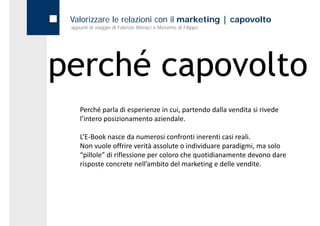Valorizzare le relazioni con il marketing | capovolto
 appunti di viaggio di Fabrizio Monaci e Massimo di Filippo




perché capovolto
     é
     Perché parla di esperienze in cui, partendo dalla vendita si rivede 
     l’intero posizionamento aziendale.

     L’E‐Book nasce da numerosi confronti inerenti casi reali.
     Non vuole offrire verità assolute o individuare paradigmi, ma solo 
     “pillole” di riflessione per coloro che quotidianamente devono dare 
     risposte concrete nell’ambito del marketing e delle vendite.
 