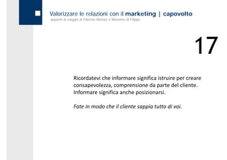 Valorizzare le relazioni con il marketing | capovolto
appunti di viaggio di Fabrizio Monaci e Massimo di Filippo




                                                                 17
              Ricordatevi che informare significa istruire per creare 
              consapevolezza, comprensione da parte del cliente. 
              Informare significa anche posizionarsi.

              Fate in modo che il cliente sappia tutto di voi.
              Fate in modo che il cliente sappia tutto di voi
 