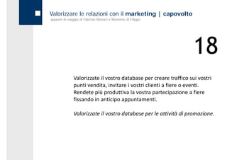 Valorizzare le relazioni con il marketing | capovolto
appunti di viaggio di Fabrizio Monaci e Massimo di Filippo




                                                                   18
              Valorizzate il vostro database per creare traffico sui vostri 
              punti vendita, invitare i vostri clienti a fiere o eventi.
              Rendete più produttiva la vostra partecipazione a fiere 
              fissando in anticipo appuntamenti.

              Valorizzate il vostro database per le attività di promozione.
 