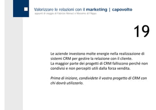 Valorizzare le relazioni con il marketing | capovolto
appunti di viaggio di Fabrizio Monaci e Massimo di Filippo




                                                                 19
              Le aziende investono molte energie nella realizzazione di 
              sistemi CRM per gestire la relazione con il cliente. 
              La maggior parte dei progetti di CRM falliscono perché non 
              condivisi e non percepiti utili dalla forza vendita.

              Prima di iniziare, condividete il vostro progetto di CRM con 
              chi dovrà utilizzarlo.
 