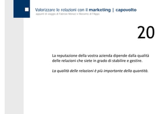 Valorizzare le relazioni con il marketing | capovolto
appunti di viaggio di Fabrizio Monaci e Massimo di Filippo




                                                                  20
              La reputazione della vostra azienda dipende dalla qualità 
              delle relazioni che siete in grado di stabilire e gestire.

              La qualità delle relazioni è più importante della quantità.
 